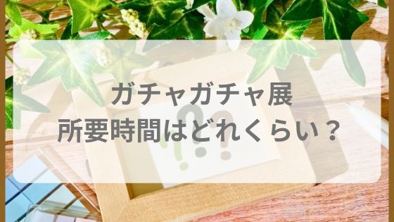 ガチャガチャ展　所要時間　予約　必須？